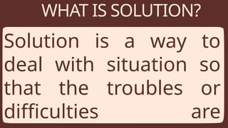 WHAT IS SOLUTION?
Solution is a way to
deal with situation so
that the troubles or
difficulties are
 