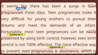 It seems like there has been a surge in teen
pregnancies these days. Teen pregnancies make it
very difficult for young mothers to pursue their
dreams and meet the demands of an infant.
Fortunately, most teen pregnancies can be easily
prevented by using birth control; however, even birth
control is not 100% effective. The most effective way
to prevent teen pregnancies is abstinence, which is
Problem
Solution No. 1
Solution No. 2
 