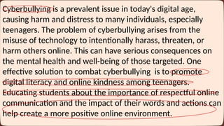 Cyberbullying is a prevalent issue in today's digital age,
causing harm and distress to many individuals, especially
teenagers. The problem of cyberbullying arises from the
misuse of technology to intentionally harass, threaten, or
harm others online. This can have serious consequences on
the mental health and well-being of those targeted. One
effective solution to combat cyberbullying is to promote
digital literacy and online kindness among teenagers.
Educating students about the importance of respectful online
communication and the impact of their words and actions can
help create a more positive online environment.
 