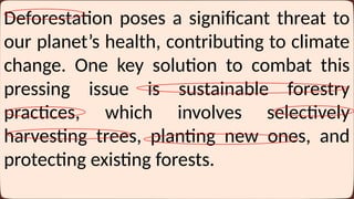 Deforestation poses a significant threat to
our planet’s health, contributing to climate
change. One key solution to combat this
pressing issue is sustainable forestry
practices, which involves selectively
harvesting trees, planting new ones, and
protecting existing forests.
 