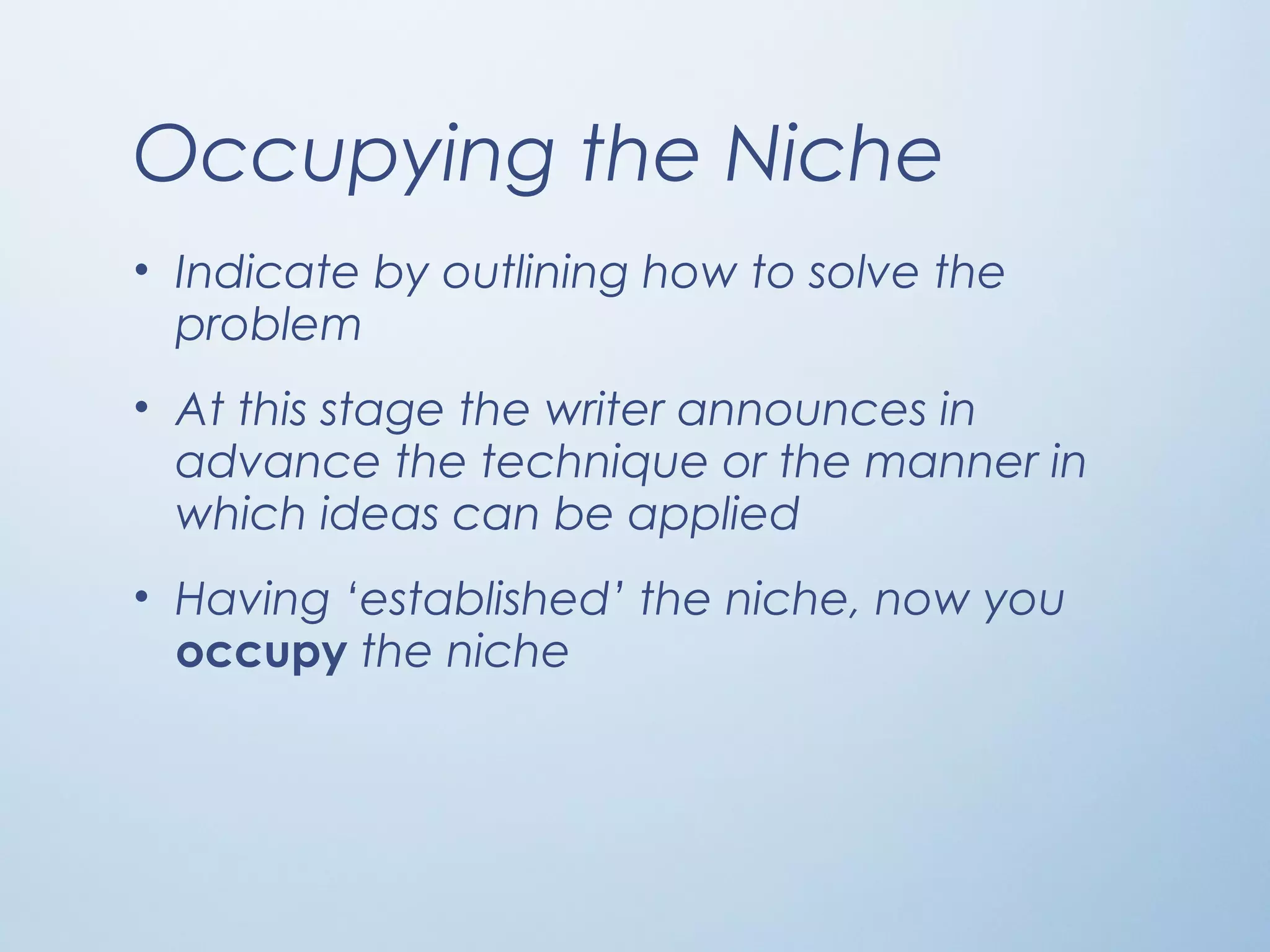 Occupying the Niche
• Indicate by outlining how to solve the
problem
• At this stage the writer announces in
advance the technique or the manner in
which ideas can be applied
• Having ‘established’ the niche, now you
occupy the niche
 