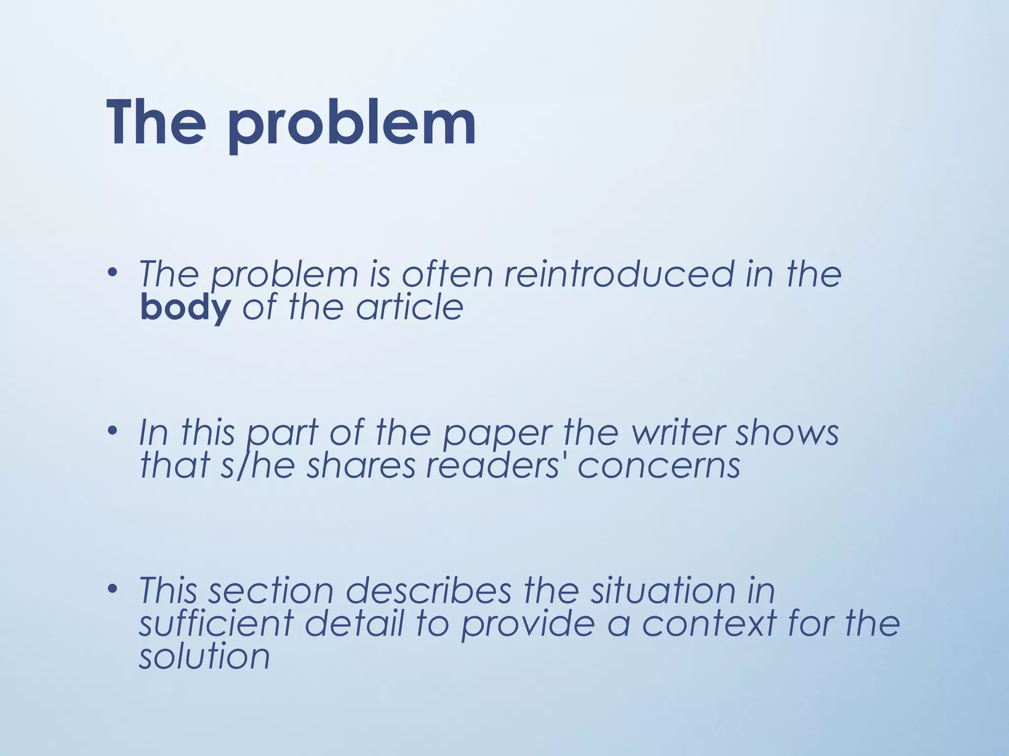 The problem
• The problem is often reintroduced in the
body of the article
• In this part of the paper the writer shows
that s/he shares readers' concerns
• This section describes the situation in
sufficient detail to provide a context for the
solution
 