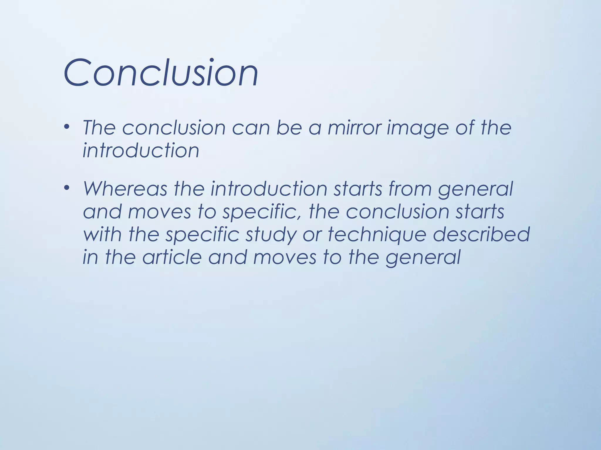 Conclusion
• The conclusion can be a mirror image of the
introduction
• Whereas the introduction starts from general
and moves to specific, the conclusion starts
with the specific study or technique described
in the article and moves to the general
 