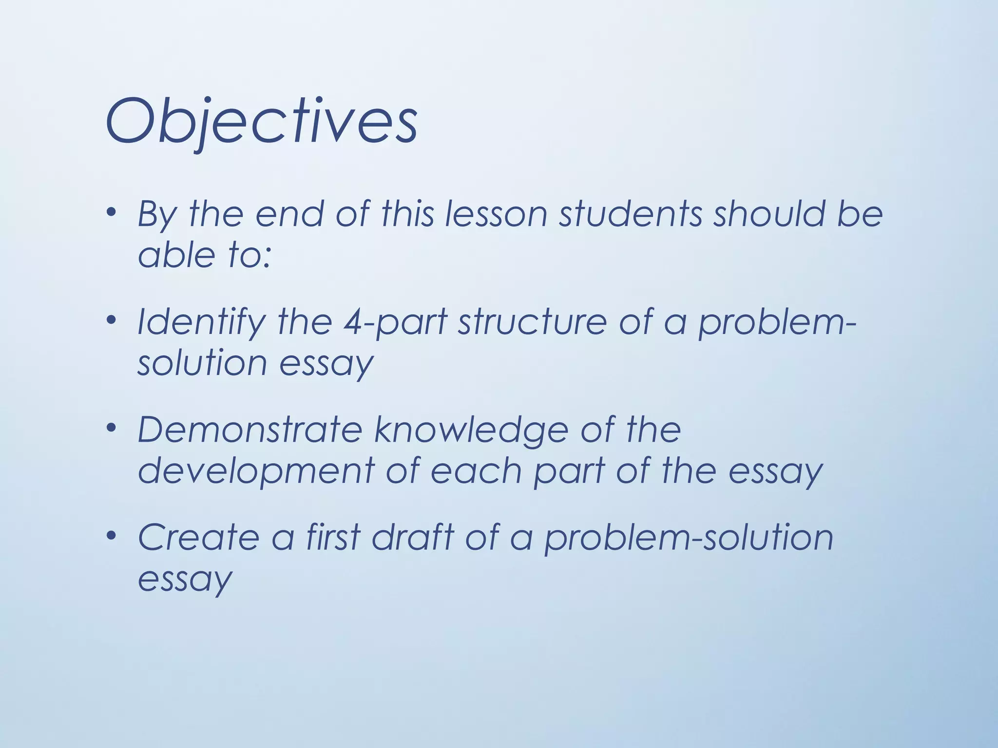 Objectives
• By the end of this lesson students should be
able to:
• Identify the 4-part structure of a problem-
solution essay
• Demonstrate knowledge of the
development of each part of the essay
• Create a first draft of a problem-solution
essay
 