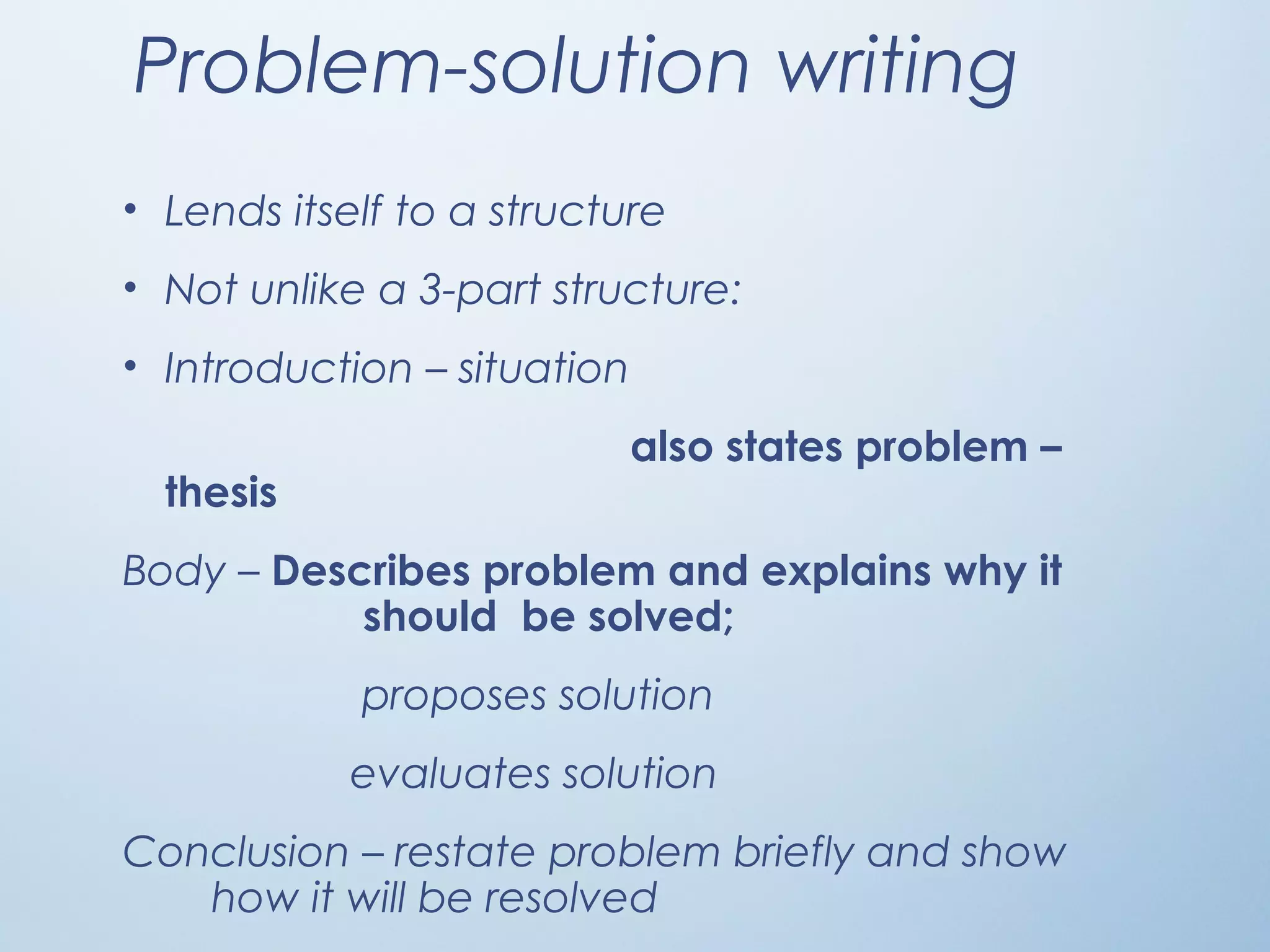 Problem-solution writing
• Lends itself to a structure
• Not unlike a 3-part structure:
• Introduction – situation
also states problem –
thesis
Body – Describes problem and explains why it
should be solved;
proposes solution
evaluates solution
Conclusion – restate problem briefly and show
how it will be resolved
 