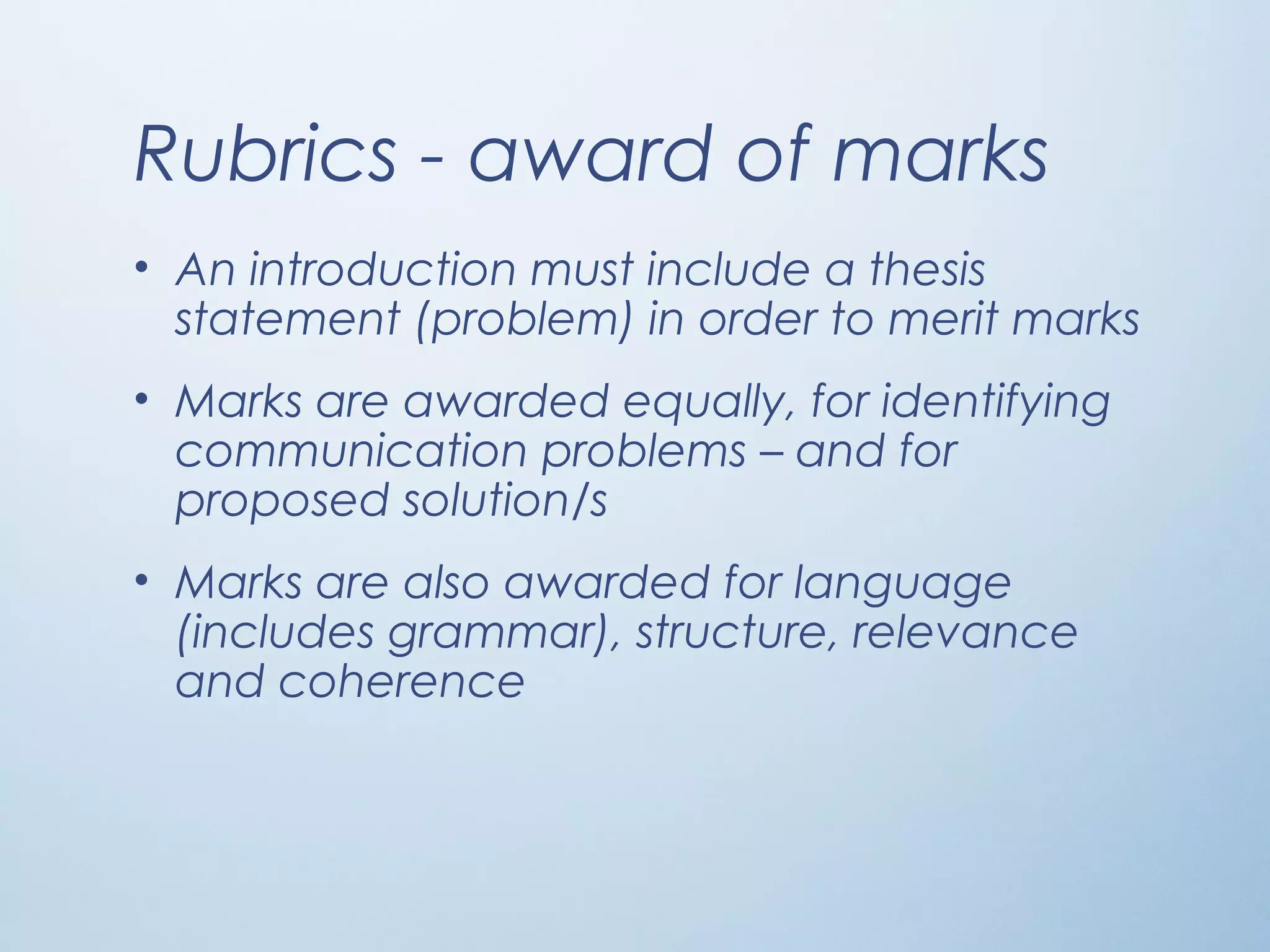 Rubrics - award of marks
• An introduction must include a thesis
statement (problem) in order to merit marks
• Marks are awarded equally, for identifying
communication problems – and for
proposed solution/s
• Marks are also awarded for language
(includes grammar), structure, relevance
and coherence
 