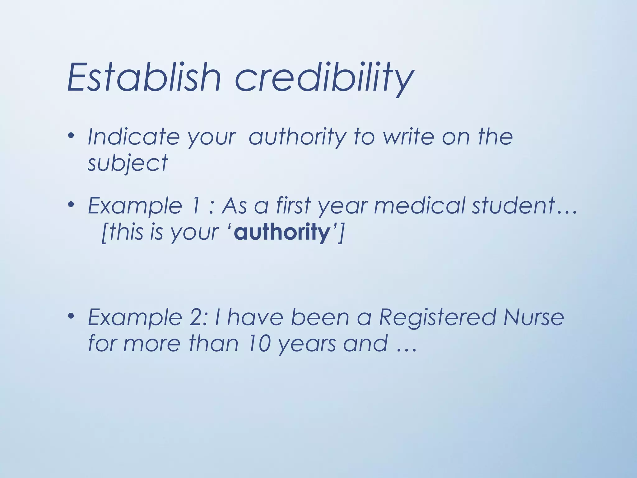 Establish credibility
• Indicate your authority to write on the
subject
• Example 1 : As a first year medical student…
[this is your ‘authority’]
• Example 2: I have been a Registered Nurse
for more than 10 years and …
 