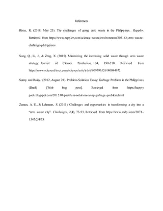 References
Rivas, R. (2018, May 23). The challenges of going zero waste in the Philippines. Rappler.
Retrieved from https://www.rappler.com/science-nature/environment/203142-zero-waste-
challenge-philippines
Song, Q., Li, J., & Zeng, X. (2015). Minimizing the increasing solid waste through zero waste
strategy. Journal of Cleaner Production, 104, 199-210. Retrieved from
https://www.sciencedirect.com/science/article/pii/S095965261400849X
Sunny and Rainy. (2012, August 28). Problem-Solution Essay: Garbage Problem in the Philippines
(Draft) Web bog post. Retrieved from https://happy
pack.blogspot.com/2012/08/problem-solution-essay-garbage-problem.html
Zaman, A. U., & Lehmann, S. (2011). Challenges and opportunities in transforming a city into a
“zero waste city”. Challenges, 2(4), 73-93. Retrieved from https://www.mdpi.com/2078-
1547/2/4/73
 