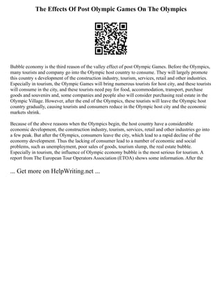 The Effects Of Post Olympic Games On The Olympics
Bubble economy is the third reason of the valley effect of post Olympic Games. Before the Olympics,
many tourists and company go into the Olympic host country to consume. They will largely promote
this country s development of the construction industry, tourism, services, retail and other industries.
Especially in tourism, the Olympic Games will bring numerous tourists for host city, and these tourists
will consume in the city, and these tourists need pay for food, accommodation, transport, purchase
goods and souvenirs and, some companies and people also will consider purchasing real estate in the
Olympic Village. However, after the end of the Olympics, these tourists will leave the Olympic host
country gradually, causing tourists and consumers reduce in the Olympic host city and the economic
markets shrink.
Because of the above reasons when the Olympics begin, the host country have a considerable
economic development, the construction industry, tourism, services, retail and other industries go into
a few peak. But after the Olympics, consumers leave the city, which lead to a rapid decline of the
economy development. Thus the lacking of consumer lead to a number of economic and social
problems, such as unemployment, poor sales of goods, tourism slump, the real estate bubble.
Especially in tourism, the influence of Olympic economy bubble is the most serious for tourism. A
report from The European Tour Operators Association (ETOA) shows some information. After the
... Get more on HelpWriting.net ...
 
