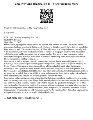 Creativity And Imagination In The Neverending Story
Creativity and Imagination in The Neverending Story
Kasey Buse
FYS 110Z: Creating/Imagining/Real Life
Richard W. Swanson
September 22, 2017
On my honor, I pledge that I have upheld the Honor Code, and that the work I have done on this
assignment has been honest, and that the work of others in this class has, to the best of my knowledge,
been honest as well. The Neverending Story is filled with a world of imagination and creativity and
with imagination, our world can become a land of fantasy. In this paper, creativity and imagination
will be discussed and how they correlate with one another. The world is seen by many as a giant
floating rock in space; however, some see it as a land of opportunity and a place where dreams can ...
Show more content on Helpwriting.net ...
Imagination is useless without creativity. Anyone can imagine themselves walking down a street;
however, it takes a creative person to imagine walking down a street of an alien planet inhabited by
living Cheetos. This scenario might be considered a little outlandish, yet it takes that extreme
creativity to stand apart from other. Albert Einstein once said, imagination is more important than
knowledge. For knowledge is limited to all we now know and understand while imagination embraces
the entire world and all there ever will be to know and understand. Imagination and creativity benefit
from one another, and one can not achieve greatness without the other.
Imagination and creativity are essential qualities that help innovators have breakthroughs in science,
math, technology, and many other things. To be a creative individual, one must imagine the impossible
and improbable. For example, Michael Endie had to imagine the quicksand that engulfs life if it has
sorrow thoughts. The sand can be directly connected with depression and how, once it has a person, it
constantly drags them down. On the other hand, to be imaginative, an individual must think outside
the parameters of our modern world. For example, in The Neverending Story Tinys had a pet snail for
transport similar to a horse in our world. Michael Endie had
... Get more on HelpWriting.net ...
 