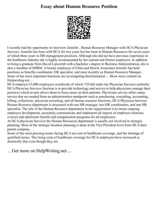 Essay about Human Resource Position
I recently had the opportunity to interview Jennifer , Human Resource Manager with HCA Physician
Services. Jennifer has been with HCA for two years but has been in Human Resources for seven years
of which three years in HR management positions. Although she did not have previous experience in
the healthcare industry she is highly recommended by her current and former employers. In addition
to being a graduate from David Lipscomb with a bachelor s degree in Business Administration, she is
also a member of SHRM. A former employee of Uline and Hewitt Associates Jennifer has held
positions as benefits coordinator, HR specialist, and most recently as Human Resource Manager.
Some of her most important functions are investigating discrimination ... Show more content on
Helpwriting.net ...
HCA employs115,000 employees worldwide of which 710 fall under the Physician Services umbrella.
HCA Physician Services function is to provide technology and service to help physicians manage their
practices which in turn allows them to focus more on their patients. Physicians service offers many
service that are needed from an administration standpoint such as purchasing, consulting, accounting ,
billing, collections, physician recruiting, and all human resource functions. HCA Physician Services
Human Resource department is structured with one HR manager, two HR coordinators, and one HR
specialist. The role of the Human Resource department in the organization is to insure ongoing
employee development, accurately communicate and implement all aspects of employee relations,
oversee and administer benefit and compensation programs for all employees.
At HCA physician Services the Human Resources department is usually not involved in strategic
planning. Most of the strategic business planning is done at the Vice President level from HCA their
parent company.
Some of the most pressing issues facing HCA are cost of healthcare coverage, and the shortage of
qualified nurses. The rising costs of healthcare coverage for HCA employees have increased so
drastically that even though they are
... Get more on HelpWriting.net ...
 