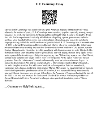 E. E Cummings Essay
Edward Estlin Cummings was an unbelievable great American poet one of the most well versed
scholar in the subject of poetry. E. E. Cummings was excessively popular, especially among younger
readers of his work. He was known for being reckless in thought when it came to his poetry, it was
also said that he experimented radically with his form of spelling, syntax, punctuation, and miss
spelling. More than half of his poems turn to the subjects of sex, love, and war, with such facile
language leaving behind the traditions that most poets followed. E. E. Cummings was born on October
14, 1894 to Edward Cummings and Rebecca Haswell Clarke, who were Unitarian. His father was a
professor at Harvard University and was later the nationally known minister of Old South Church in
Boston, Massachusetts. His mother loved to spend time with Cummings and his sister Elizabeth. His
mother and father knew about the creative gifts Edward had with poetry, from an early age he would
write a poem daily from the ages of eight through twenty two. With writing a poem everyday Edward
learned many different self taught form of ways to write poems. At the age of twenty one he had
graduated from the University of Harvard and eventually went back for an advanced degree. He
earned his Bachelors of Arts and his Masters of Arts ... Show more content on Helpwriting.net ...
He had a daughter with his first wife out of wedlock. After separation from his second wife,
Cummings met a fashion model and photographer Marion Morehouse. He never married her through
church but happened to spend the rest of his life with her, it was never said if they were formally
married. Edward Cummings was given a fellowship at the Academy of American Poets at the start of
the 1950 s. He also was awarded the Dial Award, Charles Eliot Norton Professorship at Harvard
Award, Boston Arts Festival Award and he also got a two year ford foundation grant of fifteen
thousand
... Get more on HelpWriting.net ...
 