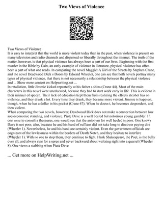 Two Views of Violence
Two Views of Violence
It is easy to interpret that the world is more violent today than in the past, when violence is present on
many television and radio channels and dispersed so liberally throughout the internet. The truth of the
matter, however, is that physical violence has always been a part of our lives. Beginning with the first
murder in the Bible by Cain, an early example of violence in literature, physical violence has often
been a part of what one reads. In comparing the novel Maggie: A Girl of the Streets by Stephen Crane,
and the novel Deadwood Dick s Doom by Edward Wheeler, one can see that both novels portray many
types of physical violence, that there is not necessarily a relationship between the physical violence
and ... Show more content on Helpwriting.net ...
In retaliation, little Jimmie kicked repeatedly at his father s shins (Crane 44). Most of the main
characters in this novel were uneducated, because they had to start work early in life. This is evident in
their manner of speech. Their lack of education kept them from realizing the effects alcohol has on
violence, and they drank a lot. Every time they drank, they became more violent. Jimmie is happiest,
though, when he has a dollar in his pocket (Crane 47). When he doesn t, he becomes despondent, and
then violent.
When comparing the two novels, however, Deadwood Dick does not make a connection between low
socioeconomic standing, and violence. Piute Dave is a well heeled but notorious young gambler. If
one were to consult a thesaurus, one would see that the antonym for well heeled is poor. One knows
Dave is not poor, also, because he and his band of ruffians did not take long to discover paying dirt
(Wheeler 1). Nevertheless, he and his band are certainly violent. Even the government officials are
cognizant of the lawlessness within the borders of Death Notch, and they hesitate to interfere
(Wheeler 1). With no one to stop them, they continue to fight. Hank Shakespeare, the Poet, is the bully
over all, and always ripe for a spree and never backward about waltzing right into a quarrel (Wheeler
8). One views a stabbing when Piute Dave
... Get more on HelpWriting.net ...
 