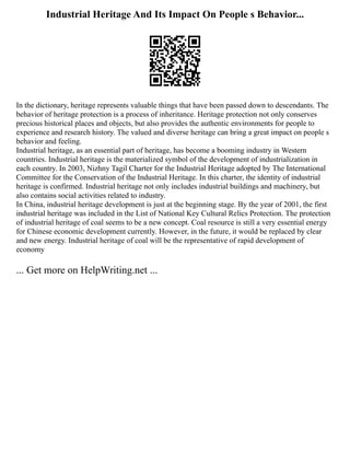 Industrial Heritage And Its Impact On People s Behavior...
In the dictionary, heritage represents valuable things that have been passed down to descendants. The
behavior of heritage protection is a process of inheritance. Heritage protection not only conserves
precious historical places and objects, but also provides the authentic environments for people to
experience and research history. The valued and diverse heritage can bring a great impact on people s
behavior and feeling.
Industrial heritage, as an essential part of heritage, has become a booming industry in Western
countries. Industrial heritage is the materialized symbol of the development of industrialization in
each country. In 2003, Nizhny Tagil Charter for the Industrial Heritage adopted by The International
Committee for the Conservation of the Industrial Heritage. In this charter, the identity of industrial
heritage is confirmed. Industrial heritage not only includes industrial buildings and machinery, but
also contains social activities related to industry.
In China, industrial heritage development is just at the beginning stage. By the year of 2001, the first
industrial heritage was included in the List of National Key Cultural Relics Protection. The protection
of industrial heritage of coal seems to be a new concept. Coal resource is still a very essential energy
for Chinese economic development currently. However, in the future, it would be replaced by clear
and new energy. Industrial heritage of coal will be the representative of rapid development of
economy
... Get more on HelpWriting.net ...
 