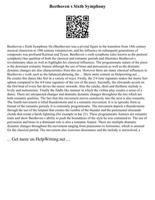 Beethoven s Sixth Symphony
Beethoven s Sixth Symphony He (Beethoven) was a pivotal figure in the transition from 18th century
musical classicism to 19th century romanticism, and his influence on subsequent generations of
composers was profound Kerman and Tyson. Beethoven s sixth symphony (also known as the pastoral
symphony) has qualities of both the classical and romantic periods and illustrates Beethoven s
revolutionary ideas as well as highlights his classical influences. The programmatic nature of the piece
is the dominant romantic feature although the use of brass and percussion as well as the dramatic
dynamic changes are also characteristics from this era. However there are many classical influences in
Beethoven s work such as the balanced phrasing, the ... Show more content on Helpwriting.net ...
He creates this dance like feel in a variety of ways. Firstly, the 2/4 time signature makes the music feel
upbeat compared to the 4/4 time signature of the rest of the piece. Secondly, the sforzando accent on
the first beat of every bar drives the music onwards. Also the catchy, short and rhythmic melody is
lively and metronomic. Finally the fiddle like manner in which the violins play creates a sense of a
dance. There are unexpected changes and dramatic dynamic changes throughout the trio which are
both romantic qualities. The fact that this movement moves seamlessly into the next is also romantic.
The fourth movement is titled thunderstorm and is a romantic movement. It is in episodic form (a
format of the romantic period). It is extremely programmatic. The movement depicts a thunderstorm
through the use of the timpani that creates the rumble of the thunder and the punctuated sforzando
chords that create a harsh lightning (for example in bar 21). These programmatic features are romantic
traits and show Beethoven s ability to push the boundaries of the style he was contained to. The use of
percussion and brass in a dominant role is also a romantic feature. There are multiple dramatic
dynamic changes throughout the movement ranging from pianissimo to fortissimo, which is unusual
for the classical period. The movement also exercises dissonance and the melody is unresolved, a
... Get more on HelpWriting.net ...
 