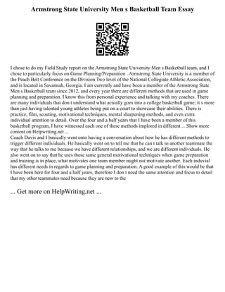Armstrong State University Men s Basketball Team Essay
I chose to do my Field Study report on the Armstrong State University Men s Basketball team, and I
chose to particularly focus on Game Planning/Preparation . Armstrong State University is a member of
the Peach Belt Conference on the Division Two level of the National Collegiate Athletic Association,
and is located in Savannah, Georgia. I am currently and have been a member of the Armstrong State
Men s Basketball team since 2012, and every year there are different methods that are used in game
planning and preparation. I know this from personal experience and talking with my coaches. There
are many individuals that don t understand what actually goes into a college basketball game; it s more
than just having talented young athletes being put on a court to showcase their abilities. There is
practice, film, scouting, motivational techniques, mental sharpening methods, and even extra
individual attention to detail. Over the four and a half years that I have been a member of this
basketball program, I have witnessed each one of these methods implored in different ... Show more
content on Helpwriting.net ...
Coach Davis and I basically went onto having a conversation about how he has different methods to
trigger different individuals. He basically went on to tell me that he can t talk to another teammate the
way that he talks to me because we have different relationships, and we are different individuals. He
also went on to say that he uses those same general motivational techniques when game preparation
and training is in place, what motivates one team member might not motivate another. Each induvial
has different needs in regards to game planning and preparation. A good example of this would be that
I have been here for four and a half years, therefore I don t need the same attention and focus to detail
that my other teammates need because they are new to the
... Get more on HelpWriting.net ...
 