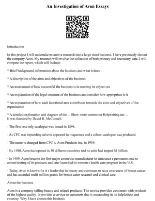 An Investigation of Avon Essays
Introduction
In this project I will undertake extensive research into a large sized business. I have previously chosen
the company Avon. My research will involve the collection of both primary and secondary data. I will
compete the report, which will include:
* Brief background information about the business and what it does
* A description of the aims and objectives of the business
* An assessment of how successful the business is in meeting its objectives
* An explanation of the legal structure of the business and consider how appropriate is it
* An explanation of how each functional area contributes towards the aims and objectives of the
organization
* A detailed explanation and diagram of the ... Show more content on Helpwriting.net ...
It was founded by David H. McConnell.
· The first text only catalogue was issued in 1896.
· As CPC was expanding adverts appeared in magazines and a colour catalogue was produced.
· The name is changed from CPC to Avon Products inc. in 1939.
· By 1980, Avon had opened in 50 different countries and its sales had topped $1 billion.
· In 1989, Avon became the first major cosmetics manufacturer to announce a permanent end to
animal testing of its products and later launched its women s health care program in the U.S.
· Today, Avon is known for it s leadership in beauty and continues to raise awareness of breast cancer
and has awarded multi million grants for breast caner research and clinical care.
About the business
Avon is a company selling beauty and related products. The service provides customers with products
of the highest quality. It provides a service to customers that is outstanding in its helpfulness and
courtesy. Why I have chosen this business
 