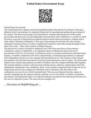 United States Government Essay
United States Government
The United States has a deeply rooted and embedded tradition through the Constitution of having a
federalist style of governing as its structural framework for operating and guiding the government of
the country. The form of governing is best described as a balance between powers of the central
government and the powers of each independent and autonomic state. Federalism is a system in which
the power to govern is shared between national and provincial (state) governments, creating what is
often called a federation (Wikipedia 1).This style of governance has not been the only structure
instituted in American history in order to implement civilized law and order among the people of the
land. Prior to the ... Show more content on Helpwriting.net ...
The decision by a nation of people to implement one of the three main forms of government,
confederacy, unitary, or federalism, is an important aspect in defining the nature and role of
government in the lives of its citizens. Confederacies exist as a group of autonomous individual states,
regions, or member components who form a national body, or centralized government, to represent
their independent interests at a more regional and international level. The existence of the national
government is derived from the consent of each governed autonomous state or region. The entities that
submit to this central ruling authority are able to withdraw from the compact that binds them together.
The national authority created is only bestowed with the powers, authority, and privileges which the
independent components in the confederacy allow. If any member component feels its interests are no
longer being served or the compact has interfered with its autonomy, then that entity of the
confederacy can sever its ties with the national body. This can occur because the state, region, or
member component has the supreme ultimate authority over its own affairs. As further examination
and analysis will demonstrate there is no inherent authority invested into the national government as is
the case of a federalist system. The most relevant examples of a
... Get more on HelpWriting.net ...
 