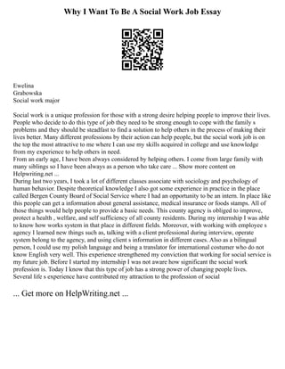 Why I Want To Be A Social Work Job Essay
Ewelina
Grabowska
Social work major
Social work is a unique profession for those with a strong desire helping people to improve their lives.
People who decide to do this type of job they need to be strong enough to cope with the family s
problems and they should be steadfast to find a solution to help others in the process of making their
lives better. Many different professions by their action can help people, but the social work job is on
the top the most attractive to me where I can use my skills acquired in college and use knowledge
from my experience to help others in need.
From an early age, I have been always considered by helping others. I come from large family with
many siblings so I have been always as a person who take care ... Show more content on
Helpwriting.net ...
During last two years, I took a lot of different classes associate with sociology and psychology of
human behavior. Despite theoretical knowledge I also got some experience in practice in the place
called Bergen County Board of Social Service where I had an opportunity to be an intern. In place like
this people can get a information about general assistance, medical insurance or foods stamps. All of
those things would help people to provide a basic needs. This county agency is obliged to improve,
protect a health , welfare, and self sufficiency of all county residents. During my internship I was able
to know how works system in that place in different fields. Moreover, with working with employee s
agency I learned new things such as, talking with a client professional during interview, operate
system belong to the agency, and using client s information in different cases. Also as a bilingual
person, I could use my polish language and being a translator for international costumer who do not
know English very well. This experience strengthened my conviction that working for social service is
my future job. Before I started my internship I was not aware how significant the social work
profession is. Today I know that this type of job has a strong power of changing people lives.
Several life s experience have contributed my attraction to the profession of social
... Get more on HelpWriting.net ...
 