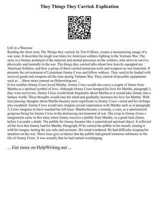 They Things They Carried. Explication
Life in a Warzone
Reading the short story The Things they carried, by Tim O Brien, creates a mesmerizing image of a
war zone. It describes the tough war times for American soldiers fighting in the Vietnam War. The
story is a literary portrayal of the material and mental pressures on the soldiers, who strive to survive
physically and mentally in the war. The things they carried talks about how heavily equipped are
American Soldiers, and how a group of them carried numerous tools and weapons as war materials. It
presents the environment of Lieutenant Jimmy Cross and fellow soldiers. They used to be loaded with
survival goods and weapons all the time during Vietnam War. They carried all possible equipments
such as ... Show more content on Helpwriting.net ...
In his mindset Jimmy Cross loved Martha. Jimmy Cross would also carry a couple of letters from
Martha as a spiritual symbol of love. Although Jimmy Cross humped his love for Martha, paragraph 3,
they were not lovers. Jimmy Cross would think frequently about Martha as it would take Jimmy into a
fantasy world. These thoughts would ease his mind and gradually increases his love for Martha. With
time passing, thoughts about Martha became more significant in Jimmy Cross s mind and his feelings
also escalated. Jimmy Cross would also imagine sexual experiences with Martha such as in paragraph
5, Cross imagines to have touched her left knee. Martha became a remedy, a cure, or a spiritualized
gorgeous being for Jimmy Cross in the distressing environment of war. The crisp in Jimmy Cross s
imagination came in this story when Jimmy receives a pebble from Martha, as a good luck charm,
before Lavender s death. The pebble for Jimmy became like a materialized spiritual object. It reflected
all the love that Jimmy had for Martha. Paragraph 39 he carried the pebble in his mouth, turning it
with his tongue, tasting the sea salts and moisture. His mind wandered. He had difficulty keeping his
attention on the war. These lines give evidence that the pebble had gained immense substance in the
life of Jimmy Cross. It was actually that he had started worshipping
... Get more on HelpWriting.net ...
 