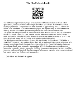 The Nba Makes A Profit
The NBA makes a profit in many ways, for example the NBA makes millions of dollars off of
sponsorships, television contracts and selling merchandise. The National Basketball Association
recently signed a new TV agreement with TNT and ESPN to approximately make $2.6 billion per
season. Even with a total of 400 or so odd active players making an average of close to $5 million
annually, national TV contracts generate enough revenue to cover salaries and then some.
This graph depicts league revenue of the National Basketball Association from the 2001/02 season to
the 2014/15 season (Statistica, 2016). As seen the chart above clearly indicates the NBA makes a
profit and has been gradually increasing throughout the years, except for the season of 2011/12 but
that s because the season was shorted due to the lockout that had taken place.
The NBA has many different sponsors. Sponsorship spending On the NBA Totals $739 Million in
2014 2015 Season up 8.9 percent from the previous year, according to IEG research. A list of the NBA
sponsors are Anheuser Busch, Gatorade, Coca cola, Adidas, Miller Coors, Kia Spalding, Geico and
etc. Anheuser Busch is the most active sponsor of the NBA. In time insurance overtook autos to
become the most active category sponsoring the NBA. Insurance companies are five times more likely
to sponsor professional basketball than the average of all sponsors, according to the research. Auto and
beer are the second and third most active categories.
... Get more on HelpWriting.net ...
 