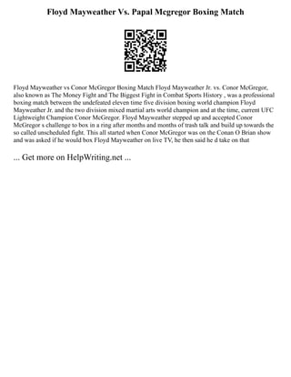 Floyd Mayweather Vs. Papal Mcgregor Boxing Match
Floyd Mayweather vs Conor McGregor Boxing Match Floyd Mayweather Jr. vs. Conor McGregor,
also known as The Money Fight and The Biggest Fight in Combat Sports History , was a professional
boxing match between the undefeated eleven time five division boxing world champion Floyd
Mayweather Jr. and the two division mixed martial arts world champion and at the time, current UFC
Lightweight Champion Conor McGregor. Floyd Mayweather stepped up and accepted Conor
McGregor s challenge to box in a ring after months and months of trash talk and build up towards the
so called unscheduled fight. This all started when Conor McGregor was on the Conan O Brian show
and was asked if he would box Floyd Mayweather on live TV, he then said he d take on that
... Get more on HelpWriting.net ...
 