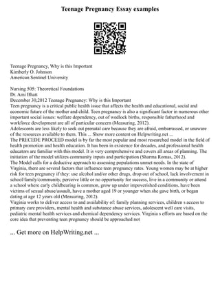 Teenage Pregnancy Essay examples
Teenage Pregnancy, Why is this Important
Kimberly O. Johnson
American Sentinel University
Nursing 505: Theoretical Foundations
Dr. Ami Bhatt
December 30,2012 Teenage Pregnancy: Why is this Important
Teen pregnancy is a critical public health issue that affects the health and educational, social and
economic future of the mother and child. Teen pregnancy is also a significant factor in numerous other
important social issues: welfare dependency, out of wedlock births, responsible fatherhood and
workforce development are all of particular concern (Measuring, 2012).
Adolescents are less likely to seek out prenatal care because they are afraid, embarrassed, or unaware
of the resources available to them. This ... Show more content on Helpwriting.net ...
The PRECEDE PROCEED model is by far the most popular and most researched model in the field of
health promotion and health education. It has been in existence for decades, and professional health
educators are familiar with this model. It is very comprehensive and covers all areas of planning. The
initiation of the model utilizes community inputs and participation (Sharma Romas, 2012).
The Model calls for a deductive approach to assessing populations unmet needs. In the state of
Virginia, there are several factors that influence teen pregnancy rates. Young women may be at higher
risk for teen pregnancy if they: use alcohol and/or other drugs, drop out of school, lack involvement in
school/family/community, perceive little or no opportunity for success, live in a community or attend
a school where early childbearing is common, grow up under impoverished conditions, have been
victims of sexual abuse/assault, have a mother aged 19 or younger when she gave birth, or began
dating at age 12 years old (Measuring, 2012).
Virginia works to deliver access to and availability of: family planning services, children s access to
primary care providers, mental health and substance abuse services, adolescent well care visits,
pediatric mental health services and chemical dependency services. Virginia s efforts are based on the
core idea that preventing teen pregnancy should be approached not
... Get more on HelpWriting.net ...
 