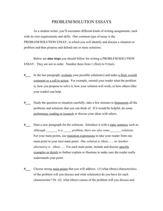 PROBLEM/SOLUTION ESSAYS

       As a student writer, you’ll encounter different kinds of writing assignments, each
with its own requirements and skills. One common type of essay is the
PROBLEM/SOLUTION ESSAY, in which you will identify and discuss a situation or
problem and then propose and defend one or more solutions.


       Below are nine steps you should follow for writing a PROBLEM/SOLUTION
ESSAY. They are not in order. Number them from 1 (first) to 9 (last).


#___   In the last paragraph, evaluate your possible solution(s) and make a final, overall
       comment or a call to action. For example, remind your reader what the problem
       is, how you propose to solve it, how your solution will work, or how others (like
       your reader) can help.


#___   Study the question or situation carefully; take a few minutes to brainstorm all the
       problems and solutions that you can think of. If it would be helpful, do some
       preliminary reading or research or discuss your ideas with others.


#___   Start a new paragraph for the solutions. Introduce it with a topic sentence such as:
       Although _______ is a _____ problem, there are also some_______ solutions.
       For your main points, use transition expressions to take your reader from one
       main point to your next main point: One solution is (that)…… or Another
       alternative is (that)…… For each main point, include and discuss specific
       examples or details to further explain or illustrate to make sure the reader really
       understands your point.


#___   Choose strong main points that you will address: (1) what (three) characteristics
       of the problem will you discuss and what solution(s) do you have for each
       characteristic? Or (2) what (three) causes of the problem will you discuss and
 