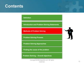 Contents

           Definition



           Introduction and Problem Solving Statements


           Methods of Problem Solving


           Problem Solving Process


           Problem Solving Approaches


           Finding the cause of the problem


       Problem Solving – Overall objectives
                        Copyright © 2008 - 2012
                   managementstudyguide.com. All rights
                               reserved.                  10
 