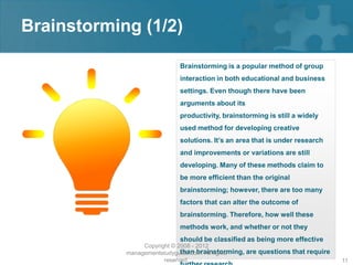 Brainstorming (1/2)

                            Brainstorming is a popular method of group
                            interaction in both educational and business
                            settings. Even though there have been
                            arguments about its
                            productivity, brainstorming is still a widely
                            used method for developing creative
                            solutions. It’s an area that is under research
                            and improvements or variations are still
                            developing. Many of these methods claim to
                            be more efficient than the original
                            brainstorming; however, there are too many
                            factors that can alter the outcome of
                            brainstorming. Therefore, how well these
                            methods work, and whether or not they
                            should be classified as being more effective
                 Copyright © 2008 - 2012
                              than brainstorming, are questions that require
            managementstudyguide.com. All rights
                        reserved.                                              11
 