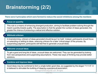 Brainstorming (2/2)
There were 4 principles which were formed to reduce the social inhibitions among the members

1 Focus on quantity

  This rule is a means of enhancing divergent production, aiming to facilitate problem solving through the
  maxim quantity breeds quality. The assumption is that the greater the number of ideas generated, the
  greater the chance of producing a radical and effective solution.

2 Withhold criticism
  In brainstorming, criticism of ideas generated should be put 'on hold'. Instead, participants should focus
  on extending or adding to ideas, reserving criticism for a later 'critical stage' of the process. By
  suspending judgment, participants will feel free to generate unusual ideas.

3 Welcome unusual ideas

  To get a good and long list of ideas, unusual ideas are welcomed. They can be generated by looking
  from new perspectives and suspending assumptions. These new ways of thinking may provide better
  solutions.

4 Combine and improve ideas
  Good ideas may be combined to form a single better good idea, as suggested by the slogan "1+1=3". It
  is believed to stimulate the building of ideas by a© 2008 - 2012association.
                                             Copyright process of
                                    managementstudyguide.com. All rights
                                               reserved.                                                       12
 