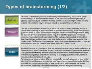 Types of brainstorming (1/2)
             Electronic brainstorming outperforms both regular brainstorming and nominal group
             brainstorming. It is a computerized version of the manual brainstorming technique
Electronic   typically supported by an electronic meeting system (EMS) but simpler forms can also
             be done via email and may be browser based, or use peer-to-peer software.


             Directed brainstorming is a variation of electronic brainstorming (described above). It
             can be done manually or with computers. In directed brainstorming, each participant is
 Directed    given one sheet of paper (or electronic form) and told the brainstorming question. They
             are asked to produce one response and stop, then all of the papers (or forms) are
             randomly swapped among the participants. The participants are asked to look at the
             idea they received and to create a new idea that improves on that idea based on the
             initial criteria. The forms are then swapped again and respondents are asked to improve
             upon the ideas, and the process is repeated for three or more rounds.

             A guided brainstorming session is time set aside to brainstorm either individually or as a
             collective group about a particular subject under the constraints of perspective and time.
 Guided      This type of brainstorming removes all cause for conflict and constrains conversations
             while stimulating critical and creative thinking in an engaging, balanced environment.
             Innovative ideas consistently emerge.
             Participants are asked to adopt different mindsets for pre-defined period of time while
             contributing their ideas to a central mind map drawn by a pre-appointed scribe. Having
             examined a multi-perspective point of- view, participants seemingly see the simple
                                     Copyright © 2008 2012
             solutions that collectively create greater growth. Action is assigned individually.
                             managementstudyguide.com. All rights
                                         reserved.                                                   13
 