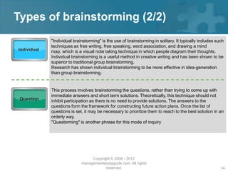 Types of brainstorming (2/2)
             "Individual brainstorming" is the use of brainstorming in solitary. It typically includes such
             techniques as free writing, free speaking, word association, and drawing a mind
Individual   map, which is a visual note taking technique in which people diagram their thoughts.
             Individual brainstorming is a useful method in creative writing and has been shown to be
             superior to traditional group brainstorming.
             Research has shown individual brainstorming to be more effective in idea-generation
             than group brainstorming.


             This process involves brainstorming the questions, rather than trying to come up with
             immediate answers and short term solutions. Theoretically, this technique should not
 Question    inhibit participation as there is no need to provide solutions. The answers to the
             questions form the framework for constructing future action plans. Once the list of
             questions is set, it may be necessary to prioritize them to reach to the best solution in an
             orderly way.
             "Questorming" is another phrase for this mode of inquiry




                                  Copyright © 2008 - 2012
                             managementstudyguide.com. All rights
                                         reserved.                                                       14
 
