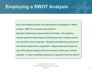 Employing a SWOT Analysis


    One of the traditional points in the development of strategies is a SWOT

    analysis. SWOT is an acronym that stands for

    Strengths, Weaknesses, Opportunities and Threats. The analysis is

    merely a guide for organizing your thinking about your company and the

    environment in which it operates. Strengths and Weaknesses are part of

    the internal analysis of our organization. Opportunities and Threats are

    part of the external analysis of the environment in which your company

    operates – in short, everything outside your organization that may affect it




                            Copyright © 2008 - 2012
                       managementstudyguide.com. All rights
                                   reserved.                                       15
 