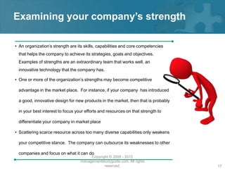 Examining your company’s strength

• An organization’s strength are its skills, capabilities and core competencies
 that helps the company to achieve its strategies, goals and objectives.
 Examples of strengths are an extraordinary team that works well, an
 innovative technology that the company has.

• One or more of the organization’s strengths may become competitive

 advantage in the market place. For instance, if your company has introduced

 a good, innovative design for new products in the market, then that is probably

 in your best interest to focus your efforts and resources on that strength to

 differentiate your company in market place

• Scattering scarce resource across too many diverse capabilities only weakens

 your competitive stance. The company can outsource its weaknesses to other

 companies and focus on what it can do
                                       Copyright © 2008 - 2012
                                  managementstudyguide.com. All rights
                                              reserved.                            17
 