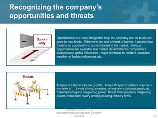 Recognizing the company’s
opportunities and threats


             Opport-   Opportunities are those things that help the company and its business
              unity    grow to new levels. Whenever we see a threat or barrier, it means that
                       there is an opportunity to move forward in the market. Various
                       opportunities are available like market developments, competitor’s
                       weaknesses, global influences , major contracts or tenders, seasonal
                       weather or fashion influences etc.




   Threats

                       Threats are barriers to the growth. These threats or barriers may be in
                       the form of – Threat of new entrants, threat from substitute products,
                       threat from buyer’s bargaining power, threat from suppliers bargaining
                       power, threat from rivalry among existing industry firms



                            Copyright © 2008 - 2012
                       managementstudyguide.com. All rights
                                   reserved.                                                     19
 