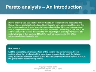 Pareto analysis – An introduction


 Pareto analysis was coined after Vilferdo Pareto, an economist who postulated this
 theory. It uses statistical methods and techniques to solve various problems and find
 the optimum solution. Pareto analysis commonly called as 80:20 rule, suggests that
 80% of the problems arise because of 20% of the causes. According to this rule, if we
 address 20% of the issues, it can lead to 80% advantage in overall performance. The
 underlying idea is that by doing 20% of the work we can generate 80% of the
 advantage of doing the entire job.




 How to use it
 List the causes for problems you face, or the options you have available. Group
 options where they are facets of the same larger problem. Go through the list and
 apply an appropriate score to each group. Work on the group with the highest score, or
 the group whose score adds up to 80%.



                                  Copyright © 2008 - 2012
                             managementstudyguide.com. All rights
                                         reserved.                                        20
 