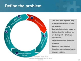 Define the problem

       5
                           1
                                                      • This is the most important step
                                                            in the process because it drives
                                                            the analysis
                                                      • Deal with facts, what is known to
4                                                           be true about the problem you
                                                            are dealing with . Challenge
                                            2
                                                            assumptions
                                                      • Separate symptoms from actual
                                                            problems
                                                      • Develop a main question .
                                                            Questions are most useful way to
                                                            structure problems
     3 Analyze potential
           causes
                          Copyright © 2008 - 2012
                     managementstudyguide.com. All rights
                                 reserved.                                                     27
 