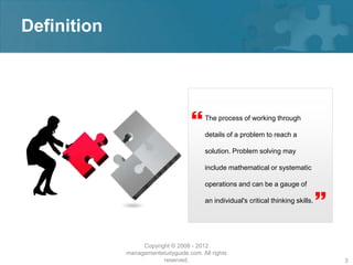 Definition




                                        The process of working through

                                         details of a problem to reach a

                                         solution. Problem solving may

                                         include mathematical or systematic

                                         operations and can be a gauge of

                                         an individual's critical thinking skills.
                                                                                     
                  Copyright © 2008 - 2012
             managementstudyguide.com. All rights
                         reserved.                                                       3
 