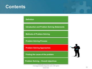 Contents

           Definition



           Introduction and Problem Solving Statements


           Methods of Problem Solving


           Problem Solving Process


           Problem Solving Approaches


           Finding the cause of the problem


       Problem Solving – Overall objectives
                        Copyright © 2008 - 2012
                   managementstudyguide.com. All rights
                               reserved.                  32
 
