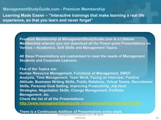 ManagementStudyGuide.com - Premium Membership
Learning Made Easier – ”Interactive trainings that make learning a real life
experience, so that you learn and never forget”



         Premium Membership at ManagementStudyGuide.com is a Lifetime
         Membership wherein you can download all the Power-point Presentations on
         Various – Academics, Soft Skills and Management Topics.

         All these Presentations are customized to meet the needs of Management
         Students and Corporate Learners.

         Few of the Topics are:
         Human Resource Management, Functions of Management, SWOT
         Analysis, Time Management, Team Work, Facing an Interview, Positive
         Attitude, Business Writing Skills, Public Relations, Virtual Teams, Recruitment
         Skills, Personal Goal Setting, Improving Productivity, Job Hunt
         Strategies, Negotiation Skills, Change Management, Portfolio
         Management, etc.
         Check the list of all the Presentations:
         http://www.managementstudyguide.com/powerpoint-presentations.htm

         There is a Continuous Addition of Presentations every week.
                                   Copyright © 2008 - 2012
                               managementstudyguide.com. All rights
                                          reserved.                                        33
 