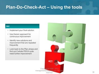 Plan-Do-Check-Act – Using the tools



Act

 • Implement your final solution

 • Use Kaizen approach for
   continuous improvement

 • Identify new solutions and
   improvement that are repeated
   frequently

 • Look back to the Plan phase and
   find out if whole PDCA cycle
   need further improvement




                                        Copyright © 2008 - 2012
                                   managementstudyguide.com. All rights
                                               reserved.                  38
 
