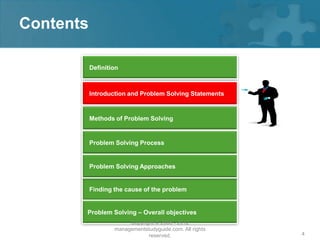 Contents

           Definition



           Introduction and Problem Solving Statements


           Methods of Problem Solving


           Problem Solving Process


           Problem Solving Approaches


           Finding the cause of the problem


       Problem Solving – Overall objectives
                        Copyright © 2008 - 2012
                   managementstudyguide.com. All rights
                               reserved.                  4
 