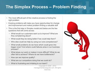 The Simplex Process – Problem Finding

• The most difficult part of the creative process is finding the
  right problem
• Existing problems will make you have opportunities for change
  and improvement and makes problem finding a valuable skill
• This is the first step in Simplex model and below are the few
  questions that will come across:
  − What would our customers want us to improve? What are
    they complaining about?
  − What could they be doing better if we could help them?
  − Who else could we help by using our core competences?
  − What small problems do we have which could grow into
    bigger ones? And where could failures arise in our business
    process?
  − What slows our work or makes it more difficult? What do we
    often fail to achieve? Where do we have bottlenecks?
  − How can we improve quality?
  − What are our competitors doing that we could do?
  − What is frustrating and irritating to our team?
                                        Copyright © 2008 - 2012
                                   managementstudyguide.com. All rights
                                               reserved.                  44
 