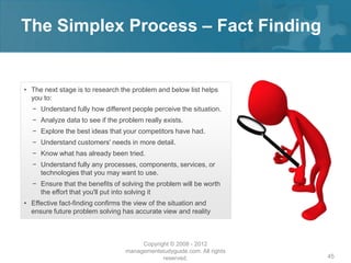 The Simplex Process – Fact Finding


• The next stage is to research the problem and below list helps
  you to:
  − Understand fully how different people perceive the situation.
  − Analyze data to see if the problem really exists.
  − Explore the best ideas that your competitors have had.
  − Understand customers' needs in more detail.
  − Know what has already been tried.
  − Understand fully any processes, components, services, or
    technologies that you may want to use.
  − Ensure that the benefits of solving the problem will be worth
    the effort that you'll put into solving it
• Effective fact-finding confirms the view of the situation and
  ensure future problem solving has accurate view and reality



                                       Copyright © 2008 - 2012
                                  managementstudyguide.com. All rights
                                              reserved.                  45
 