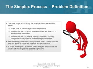The Simplex Process – Problem Definition


• The next stage is to identify the exact problem you want to
  solve
  − Make sure to solve the problem at right level
  − If questions are too broad, then resources will be short to
    answer them effectively
  − If questions are too narrow, then you will end up fixing
    symptoms of the problem, rather than problem itself
• Make the big problem into many smaller ones. Use techniques
  like drill down to break the problem into smaller ones.
• 5 Whys technique, Cause and Effect analysis and root cause
  analysis helps to get into root of the problem




                                      Copyright © 2008 - 2012
                                 managementstudyguide.com. All rights
                                             reserved.                  46
 