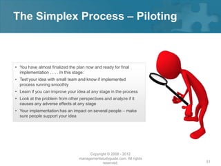 The Simplex Process – Piloting



• You have almost finalized the plan now and ready for final
  implementation . . . . In this stage:
• Test your idea with small team and know if implemented
  process running smoothly
• Learn if you can improve your idea at any stage in the process
• Look at the problem from other perspectives and analyze if it
  causes any adverse effects at any stage
• Your implementation has an impact on several people – make
  sure people support your idea




                                      Copyright © 2008 - 2012
                                 managementstudyguide.com. All rights
                                             reserved.                  51
 