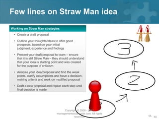 Few lines on Straw Man idea
Working on Straw Man strategies
 • Create a draft proposal

 • Outline your thoughts/ideas to offer good
   prospects, based on your initial
   judgment, experience and findings

 • Present your draft proposal to team – ensure
   that it is still Straw Man – they should understand
   that your idea is starting point and was created
   for the purpose of criticism

 • Analyze your idea/proposal and find the weak
   points, clarify assumptions and have a decision-
   making criteria and work on modified proposal

 • Draft a new proposal and repeat each step until
   final decision is made




                                      Copyright © 2008 - 2012
                                 managementstudyguide.com. All rights
                                             reserved.                  55 55
 