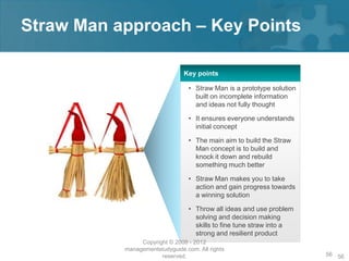 Straw Man approach – Key Points

                                Key points

                                  • Straw Man is a prototype solution
                                    built on incomplete information
                                    and ideas not fully thought

                                  • It ensures everyone understands
                                    initial concept

                                  • The main aim to build the Straw
                                    Man concept is to build and
                                    knock it down and rebuild
                                    something much better

                                  • Straw Man makes you to take
                                    action and gain progress towards
                                    a winning solution

                                  • Throw all ideas and use problem
                                    solving and decision making
                                    skills to fine tune straw into a
                                    strong and resilient product
                Copyright © 2008 - 2012
           managementstudyguide.com. All rights
                       reserved.                                        56 56
 