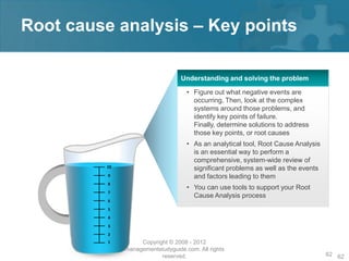 Root cause analysis – Key points

                                  Understanding and solving the problem

                                    • Figure out what negative events are
                                      occurring. Then, look at the complex
                                      systems around those problems, and
                                      identify key points of failure.
                                      Finally, determine solutions to address
                                      those key points, or root causes
                                    • As an analytical tool, Root Cause Analysis
                                      is an essential way to perform a
                                      comprehensive, system-wide review of
         10
                                      significant problems as well as the events
          9                           and factors leading to them
          8
                                    • You can use tools to support your Root
          7
                                      Cause Analysis process
          6
          5
          4
          3
          2
          1        Copyright © 2008 - 2012
              managementstudyguide.com. All rights
                          reserved.                                                62 62
 
